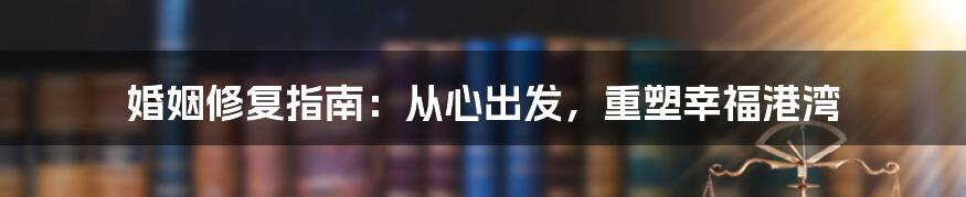 婚姻修复指南:从心出发,重塑幸福港湾