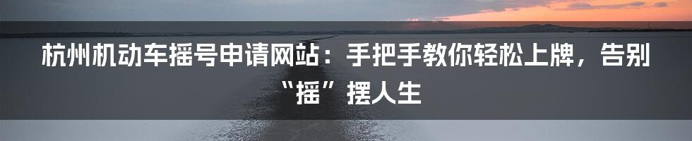 杭州机动车摇号申请网站:手把手教你轻松上牌,告别“摇”摆人生
