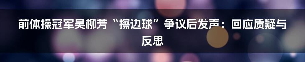 前体操冠军吴柳芳“擦边球”争议后发声:回应质疑与反思