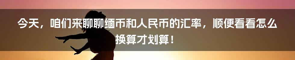 今天,咱们来聊聊缅币和人民币的汇率,顺便看看怎么换算才划算!