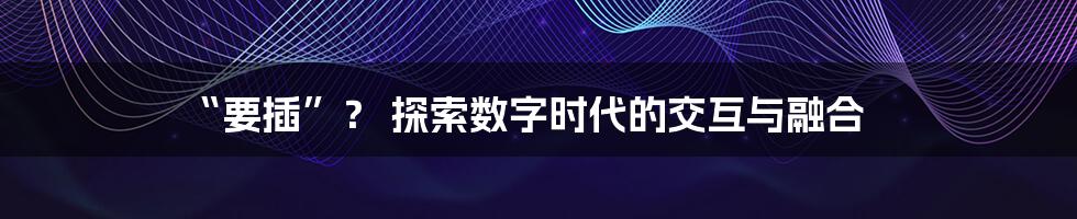 “要插”？ 探索数字时代的交互与融合