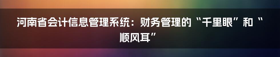 河南省会计信息管理系统:财务管理的“千里眼”和“顺风耳”