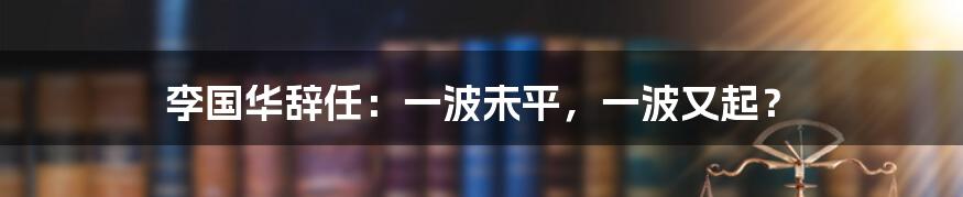 李国华辞任：一波未平，一波又起？