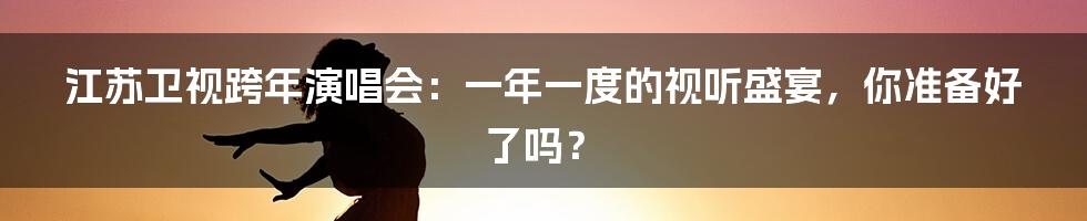 江苏卫视跨年演唱会:一年一度的视听盛宴,你准备好了吗?