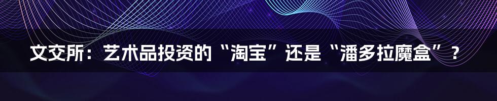 文交所:艺术品投资的“淘宝”还是“潘多拉魔盒”?