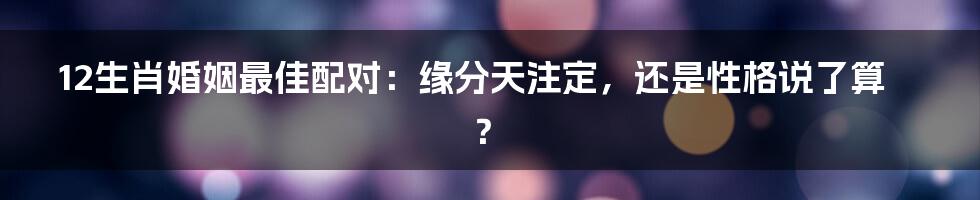 12生肖婚姻最佳配对：缘分天注定，还是性格说了算？