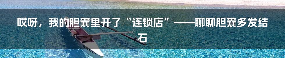 哎呀，我的胆囊里开了“连锁店”——聊聊胆囊多发结石