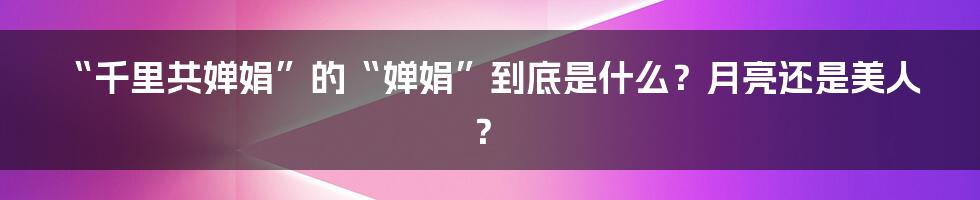“千里共婵娟”的“婵娟”到底是什么？月亮还是美人？