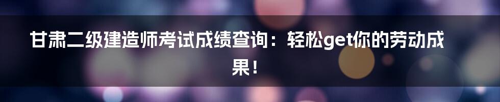 甘肃二级建造师考试成绩查询:轻松get你的劳动成果!