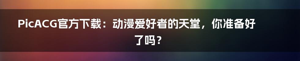 PicACG官方下载：动漫爱好者的天堂，你准备好了吗？