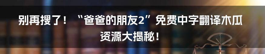 别再搜了！“爸爸的朋友2”免费中字翻译木瓜资源大揭秘！