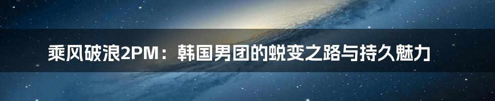 乘风破浪2PM：韩国男团的蜕变之路与持久魅力