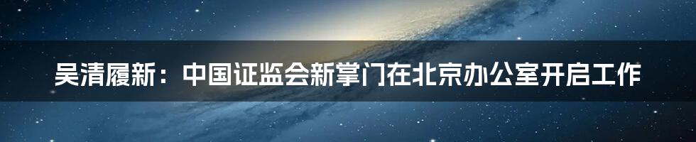 吴清履新:中国证监会新掌门在北京办公室开启工作