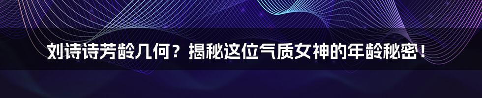 刘诗诗芳龄几何?揭秘这位气质女神的年龄秘密!