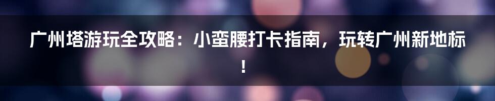 广州塔游玩全攻略：小蛮腰打卡指南，玩转广州新地标！