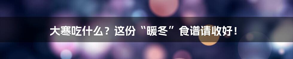 大寒吃什么?这份“暖冬”食谱请收好!