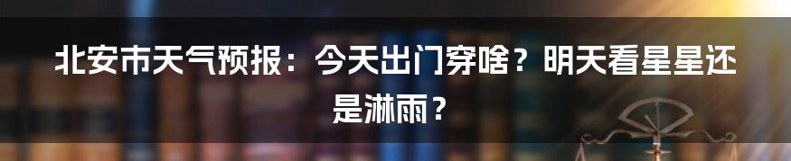 北安市天气预报：今天出门穿啥？明天看星星还是淋雨？
