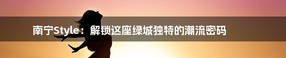 南宁Style:解锁这座绿城独特的潮流密码