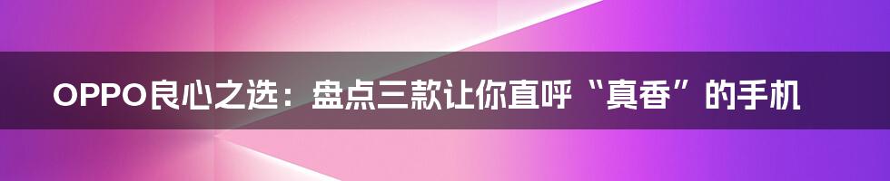 OPPO良心之选:盘点三款让你直呼“真香”的手机