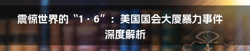 震惊世界的“1·6”:美国国会大厦暴力事件深度解析
