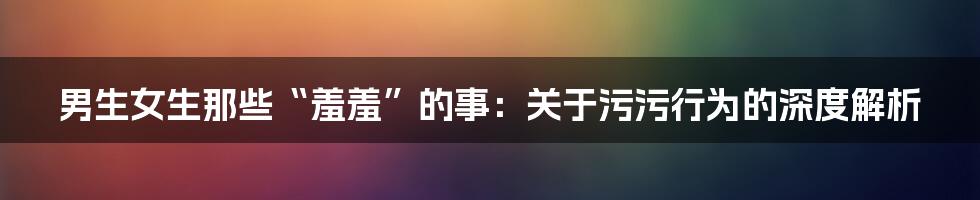 男生女生那些“羞羞”的事:关于污污行为的深度解析