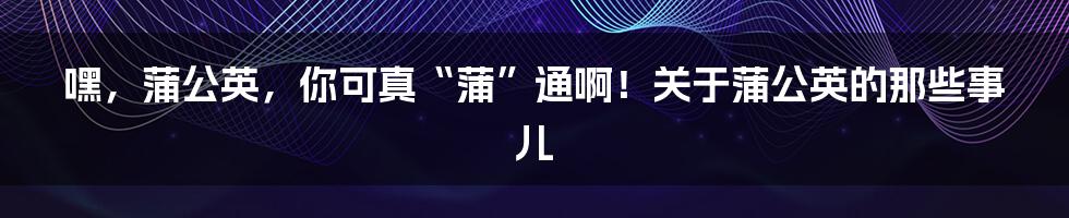 嘿，蒲公英，你可真“蒲”通啊！关于蒲公英的那些事儿