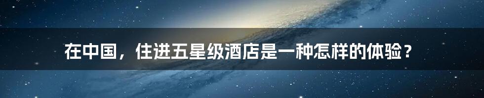 在中国,住进五星级酒店是一种怎样的体验?