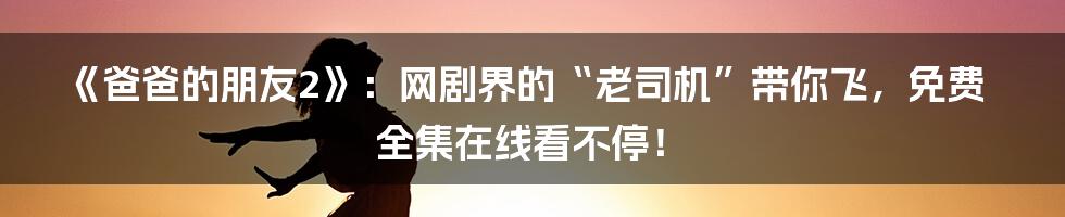 《爸爸的朋友2》：网剧界的“老司机”带你飞，免费全集在线看不停！