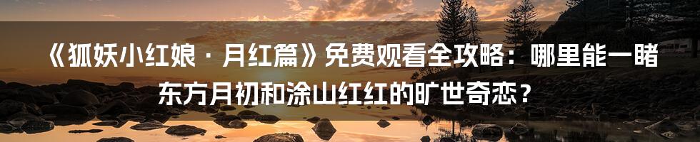 《狐妖小红娘·月红篇》免费观看全攻略：哪里能一睹东方月初和涂山红红的旷世奇恋？