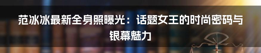范冰冰最新全身照曝光：话题女王的时尚密码与银幕魅力