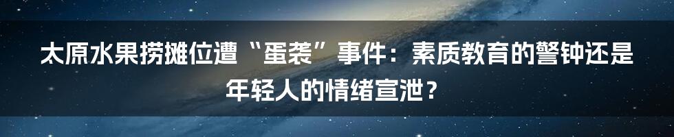 太原水果捞摊位遭“蛋袭”事件:素质教育的警钟还是年轻人的情绪宣泄?