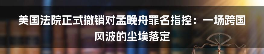 美国法院正式撤销对孟晚舟罪名指控：一场跨国风波的尘埃落定