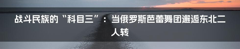 战斗民族的“科目三”：当俄罗斯芭蕾舞团邂逅东北二人转