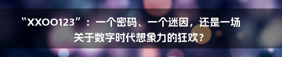 “XXOO123”：一个密码、一个迷因，还是一场关于数字时代想象力的狂欢？