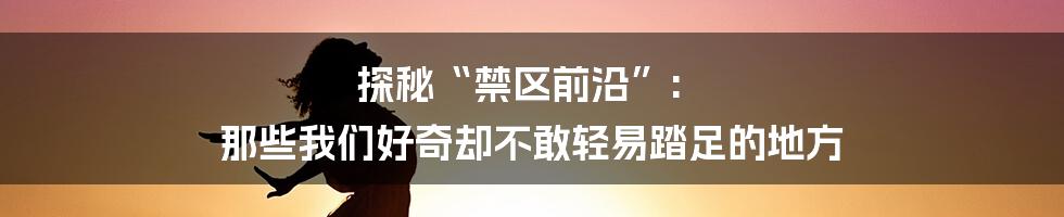 探秘“禁区前沿”: 那些我们好奇却不敢轻易踏足的地方