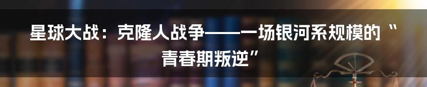 星球大战：克隆人战争——一场银河系规模的“青春期叛逆”