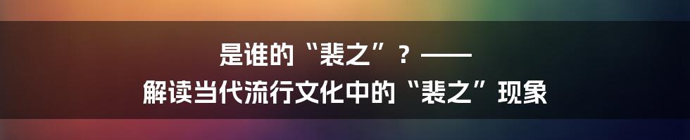 是谁的“裴之”？—— 解读当代流行文化中的“裴之”现象