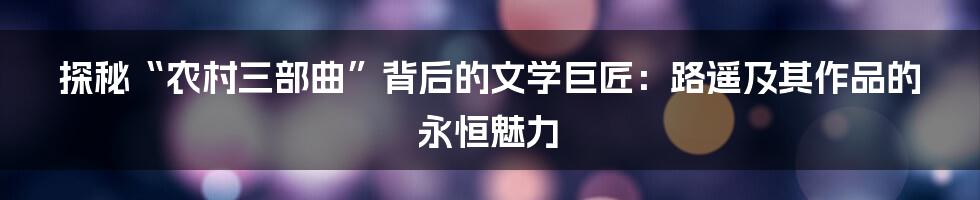 探秘“农村三部曲”背后的文学巨匠:路遥及其作品的永恒魅力