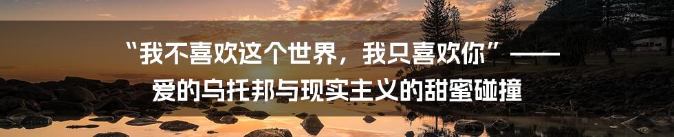 “我不喜欢这个世界，我只喜欢你”—— 爱的乌托邦与现实主义的甜蜜碰撞