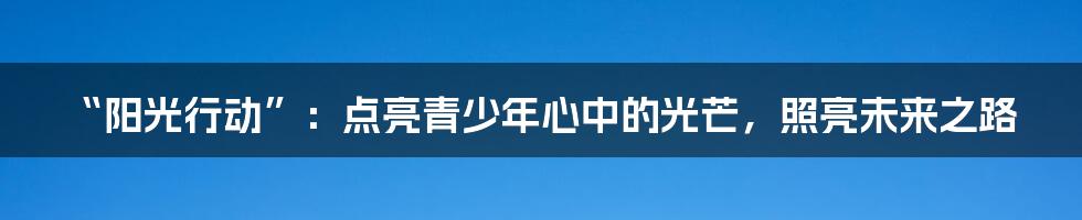 “阳光行动”：点亮青少年心中的光芒，照亮未来之路