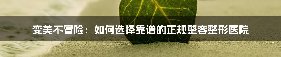 变美不冒险:如何选择靠谱的正规整容整形医院