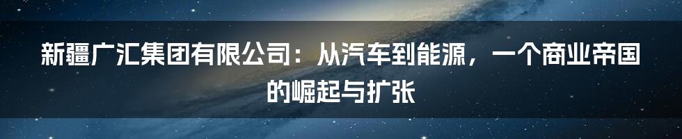 新疆广汇集团有限公司:从汽车到能源,一个商业帝国的崛起与扩张