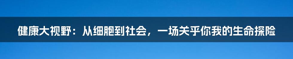健康大视野：从细胞到社会，一场关乎你我的生命探险