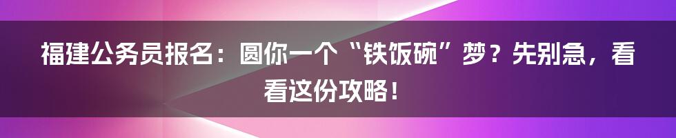 福建公务员报名:圆你一个“铁饭碗”梦?先别急,看看这份攻略!