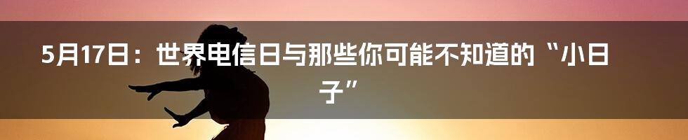 5月17日：世界电信日与那些你可能不知道的“小日子”