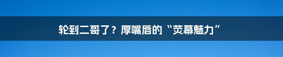 轮到二哥了?厚嘴唇的“荧幕魅力”