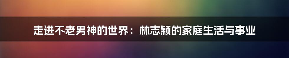走进不老男神的世界：林志颖的家庭生活与事业