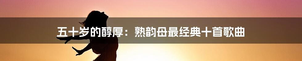 五十岁的醇厚：熟韵母最经典十首歌曲