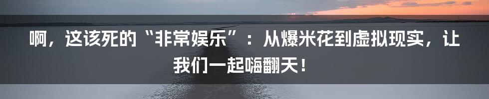 啊，这该死的“非常娱乐”：从爆米花到虚拟现实，让我们一起嗨翻天！
