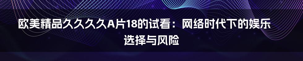 欧美精品久久久久A片18的试看:网络时代下的娱乐选择与风险